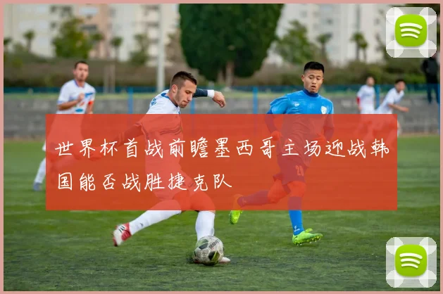 世界杯首战前瞻墨西哥主场迎战韩国能否战胜捷克队